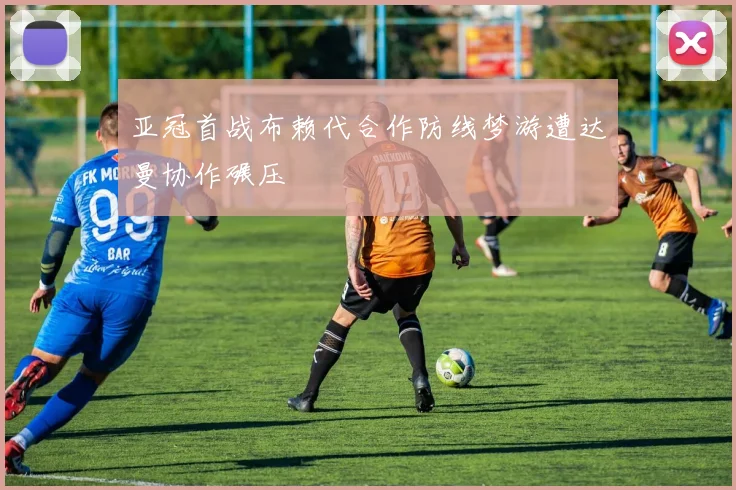 亚冠首战布赖代合作防线梦游遭达曼协作碾压