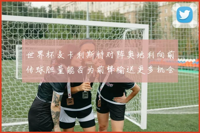 世界杯麦卡利斯特对阵奥地利向前传球胆量能否为前锋输送更多机会