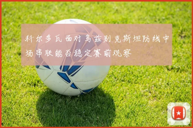 科尔多瓦面对乌兹别克斯坦防线中场串联能否稳定赛前观察