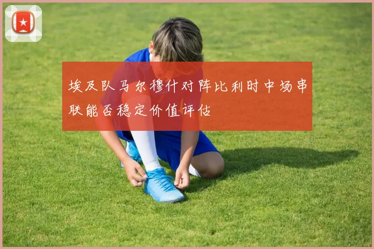 埃及队马尔穆什对阵比利时中场串联能否稳定价值评估