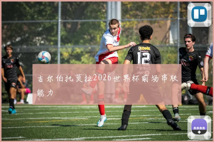 吉尔伯托莫拉2026世界杯前场串联能力