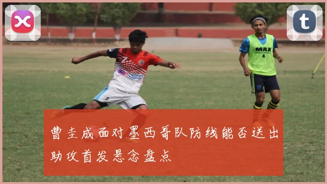 曹圭成面对墨西哥队防线能否送出助攻首发悬念盘点