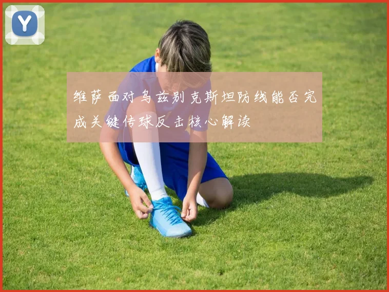 维萨面对乌兹别克斯坦防线能否完成关键传球反击核心解读