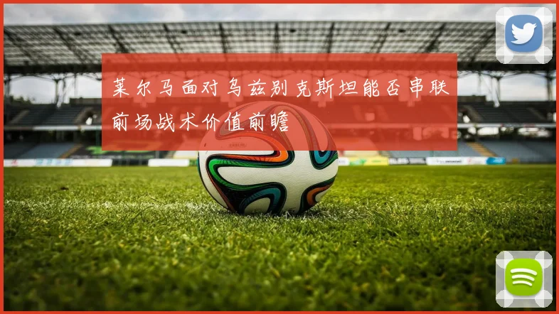 莱尔马面对乌兹别克斯坦能否串联前场战术价值前瞻
