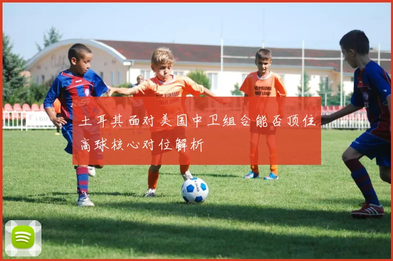 土耳其面对美国中卫组合能否顶住高球核心对位解析
