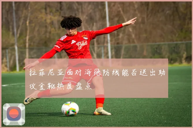 拉菲尼亚面对海地防线能否送出助攻金靴热度盘点
