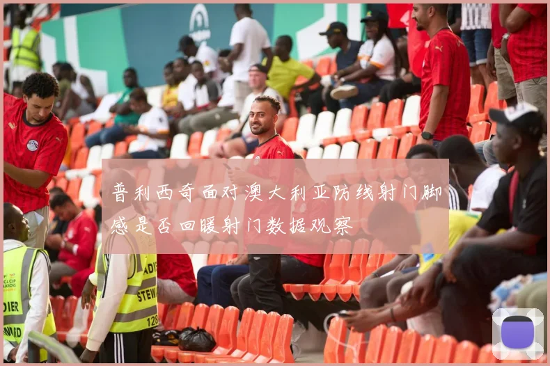普利西奇面对澳大利亚防线射门脚感是否回暖射门数据观察