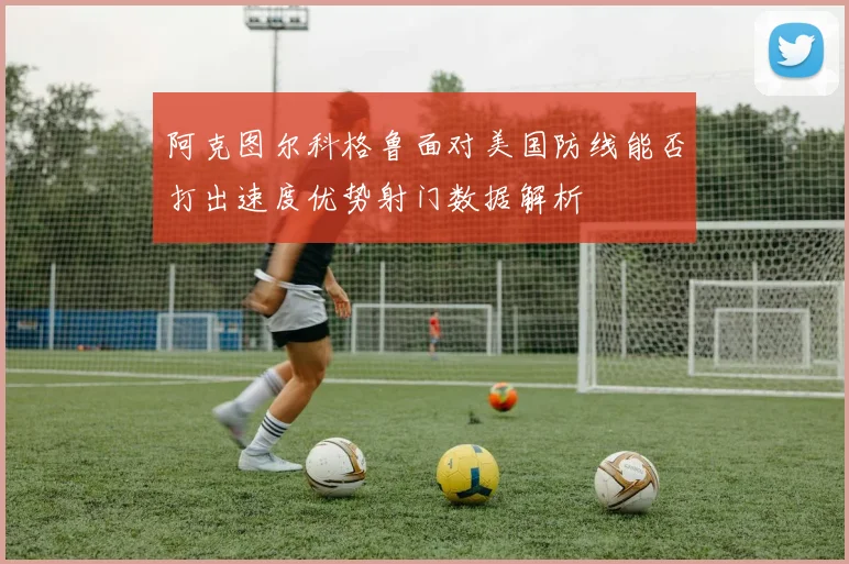 阿克图尔科格鲁面对美国防线能否打出速度优势射门数据解析
