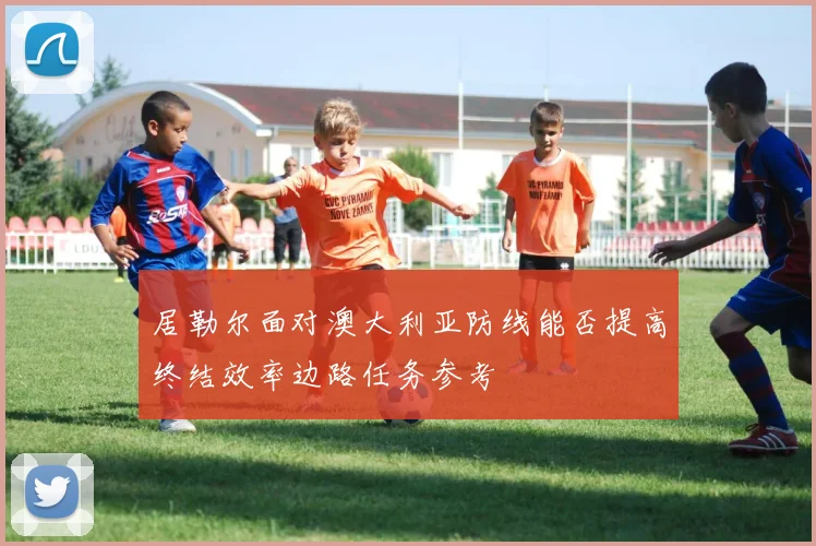 居勒尔面对澳大利亚防线能否提高终结效率边路任务参考