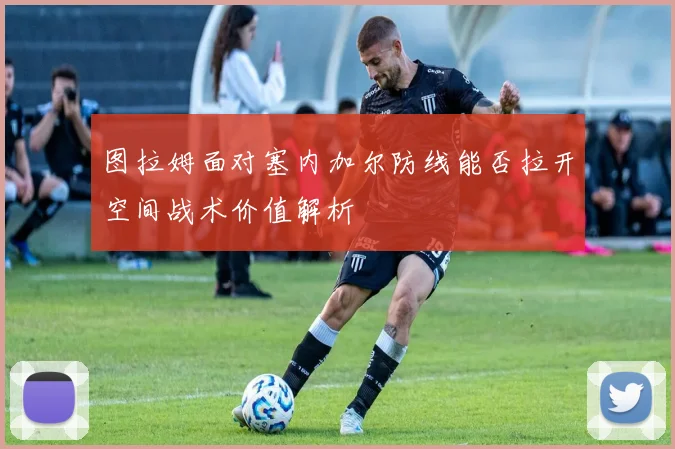 图拉姆面对塞内加尔防线能否拉开空间战术价值解析