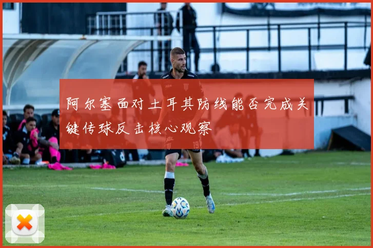 阿尔塞面对土耳其防线能否完成关键传球反击核心观察