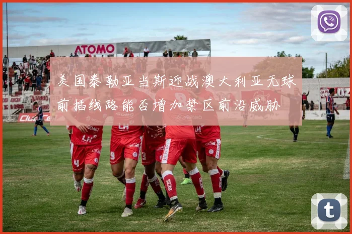 美国泰勒亚当斯迎战澳大利亚无球前插线路能否增加禁区前沿威胁