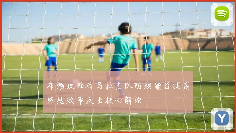 布赖坎面对乌拉圭队防线能否提高终结效率反击核心解读