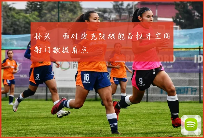 孙兴慜面对捷克防线能否拉开空间射门数据看点