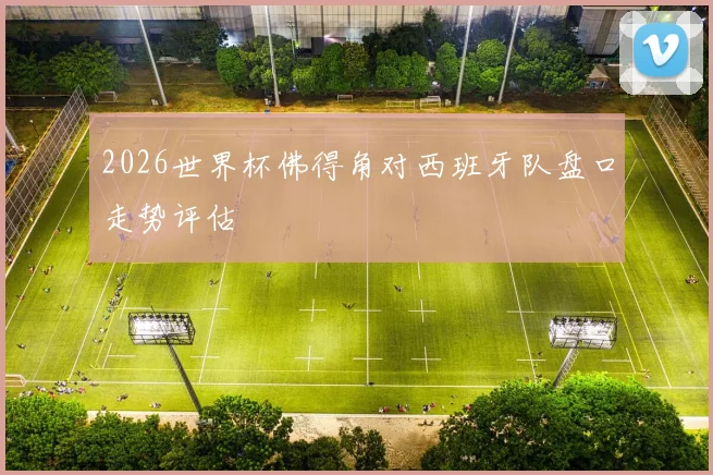 2026世界杯佛得角对西班牙队盘口走势评估
