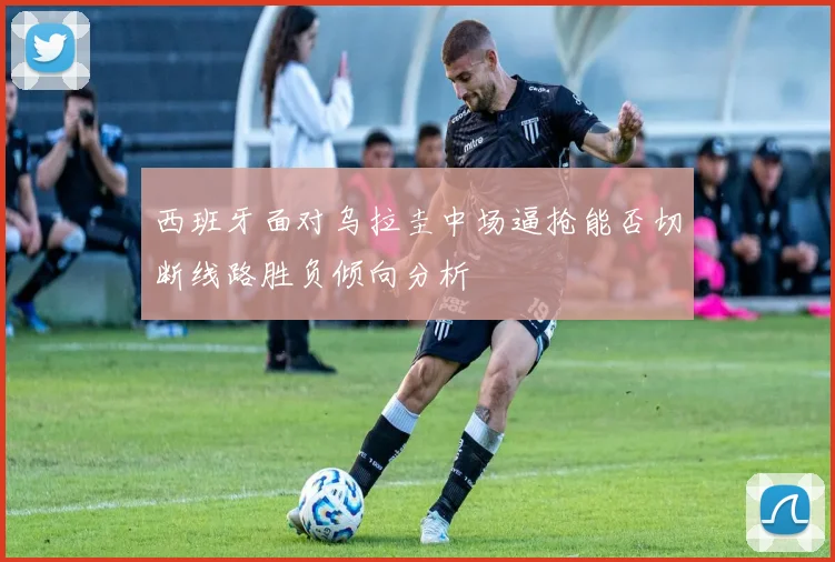西班牙面对乌拉圭中场逼抢能否切断线路胜负倾向分析
