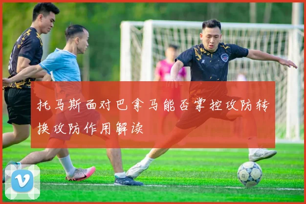 托马斯面对巴拿马能否掌控攻防转换攻防作用解读