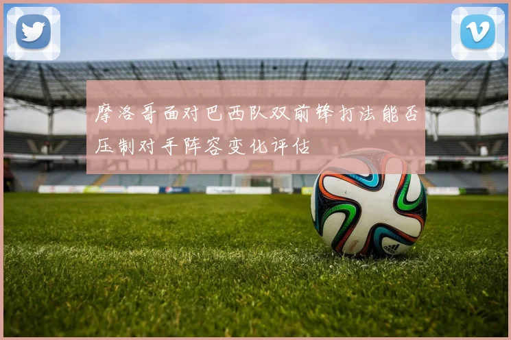 摩洛哥面对巴西队双前锋打法能否压制对手阵容变化评估