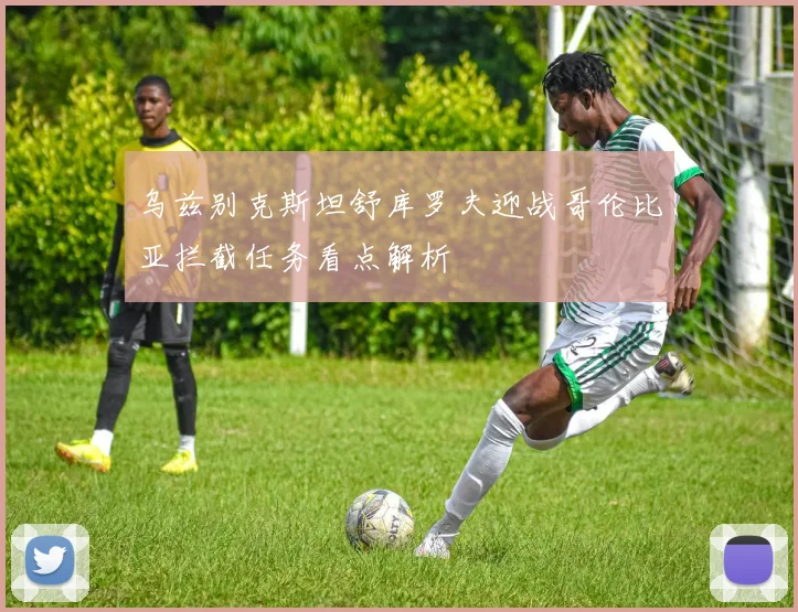 乌兹别克斯坦舒库罗夫迎战哥伦比亚拦截任务看点解析