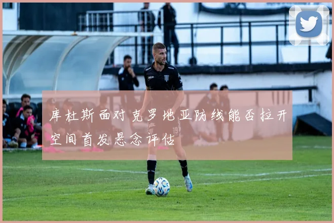 库杜斯面对克罗地亚防线能否拉开空间首发悬念评估