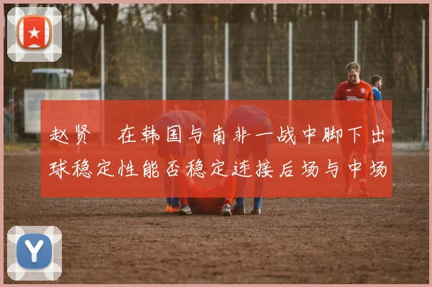 赵贤祐在韩国与南非一战中脚下出球稳定性能否稳定连接后场与中场