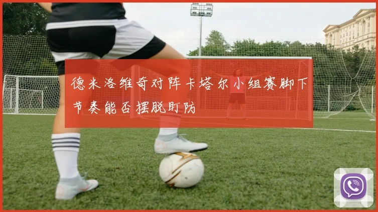 德米洛维奇对阵卡塔尔小组赛脚下节奏能否摆脱盯防