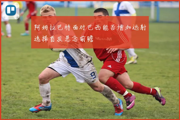 阿姆拉巴特面对巴西能否增加远射选择首发悬念前瞻